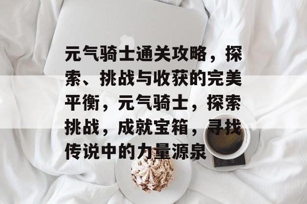 元气骑士通关攻略，探索、挑战与收获的完美平衡，元气骑士，探索挑战，成就宝箱，寻找传说中的力量源泉