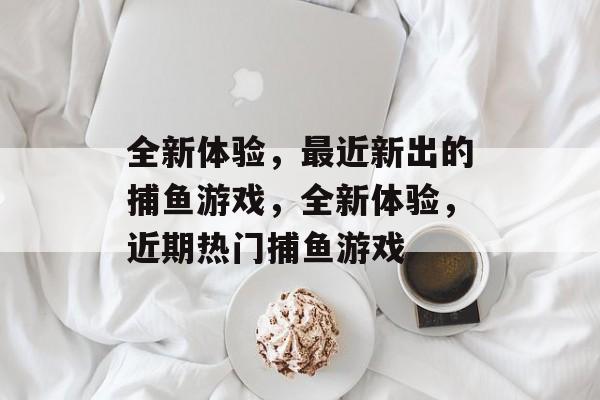 全新体验,最近新出的捕鱼游戏,全新体验,近期热门捕鱼游戏 全新体验,最近新出的捕鱼游戏,全新体验,近期热门捕鱼游戏