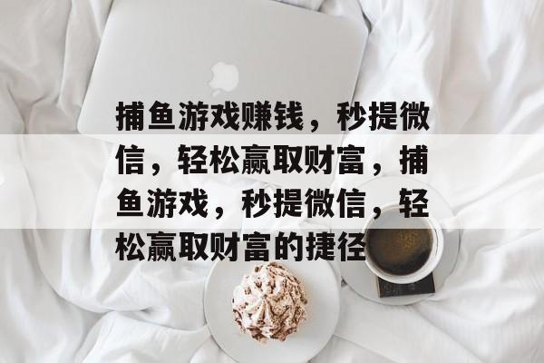 捕鱼游戏赚钱,秒提微信,轻松赢取财富,捕鱼游戏,秒提微信,轻松赢取财富的捷径 捕鱼游戏赚钱,秒提微信,轻松赢取财富,捕鱼游戏,秒提微信,轻松赢取财富的捷径