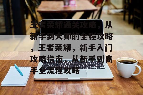 王者荣耀通关攻略，从新手到大师的全程攻略，王者荣耀，新手入门攻略指南，从新手到高手全流程攻略