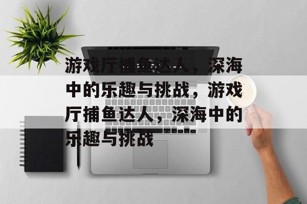 游戏厅捕鱼达人,深海中的乐趣与挑战,游戏厅捕鱼达人,深海中的乐趣与挑战 游戏厅捕鱼达人,深海中的乐趣与挑战,游戏厅捕鱼达人,深海中的乐趣与挑战