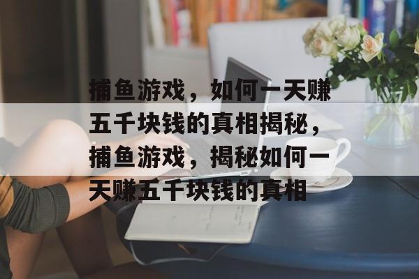 捕鱼游戏,如何一天赚五千块钱的真相揭秘,捕鱼游戏,揭秘如何一天赚五千块钱的真相 捕鱼游戏,如何一天赚五千块钱的真相揭秘,捕鱼游戏,揭秘如何一天赚五千块钱的真相