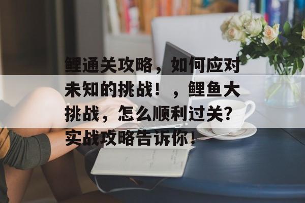 鲤通关攻略,如何应对未知的挑战!,鲤鱼大挑战,怎么顺利过关?实战攻略告诉你! 鲤通关攻略,如何应对未知的挑战!,鲤鱼大挑战,怎么顺利过关?实战攻略告诉你!