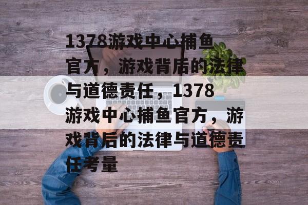 1378游戏中心捕鱼官方,游戏背后的法律与道德责任,1378游戏中心捕鱼官方,游戏背后的法律与道德责任考量 1378游戏中心捕鱼官方,游戏背后的法律与道德责任,1378游戏中心捕鱼官方,游戏背后的法律与道德责任考量