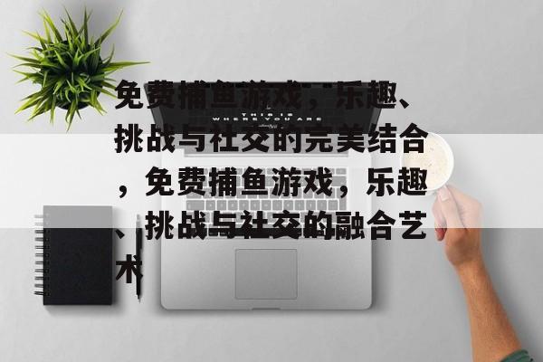 免费捕鱼游戏,乐趣、挑战与社交的完美结合,免费捕鱼游戏,乐趣、挑战与社交的融合艺术 免费捕鱼游戏,乐趣、挑战与社交的完美结合,免费捕鱼游戏,乐趣、挑战与社交的融合艺术