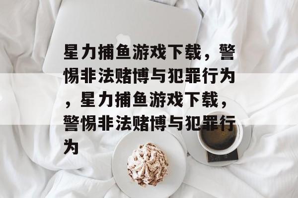 星力捕鱼游戏下载,警惕非法赌博与犯罪行为,星力捕鱼游戏下载,警惕非法赌博与犯罪行为 星力捕鱼游戏下载,警惕非法赌博与犯罪行为,星力捕鱼游戏下载,警惕非法赌博与犯罪行为