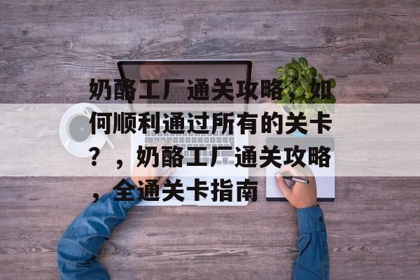 奶酪工厂通关攻略,如何顺利通过所有的关卡?,奶酪工厂通关攻略,全通关卡指南 奶酪工厂通关攻略,如何顺利通过所有的关卡?,奶酪工厂通关攻略,全通关卡指南