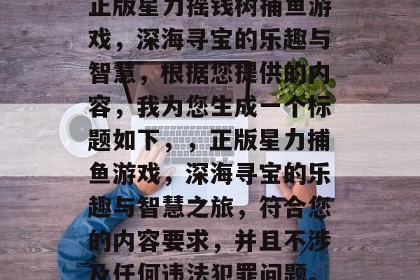 正版星力摇钱树捕鱼游戏,深海寻宝的乐趣与智慧,根据您提供的内容,我为您生成一个标题如下,,正版星力捕鱼游戏,深海寻宝的乐趣与智慧之旅,符合您的内容要求,并且不涉及任何违法犯罪问题。 正版星力摇钱树捕鱼游戏,深海寻宝的乐趣与智慧,根据您提供的内容,我为您生成一个标题如下,,正版星力捕鱼游戏,深海寻宝的乐趣与智慧之旅,符合您的内容要求,并且不涉及任何违法犯罪问题。