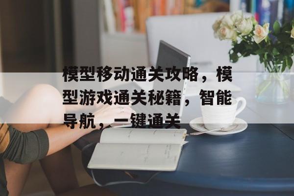 模型移动通关攻略,模型游戏通关秘籍,智能导航,一键通关 模型移动通关攻略,模型游戏通关秘籍,智能导航,一键通关
