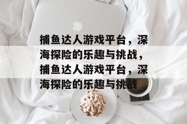 捕鱼达人游戏平台,深海探险的乐趣与挑战,捕鱼达人游戏平台,深海探险的乐趣与挑战 捕鱼达人游戏平台,深海探险的乐趣与挑战,捕鱼达人游戏平台,深海探险的乐趣与挑战