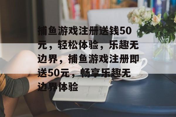 捕鱼游戏注册送钱50元,轻松体验,乐趣无边界,捕鱼游戏注册即送50元,畅享乐趣无边界体验 捕鱼游戏注册送钱50元,轻松体验,乐趣无边界,捕鱼游戏注册即送50元,畅享乐趣无边界体验