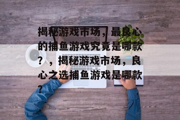 揭秘游戏市场,最良心的捕鱼游戏究竟是哪款?,揭秘游戏市场,良心之选捕鱼游戏是哪款? 揭秘游戏市场,最良心的捕鱼游戏究竟是哪款?,揭秘游戏市场,良心之选捕鱼游戏是哪款?