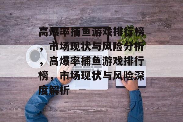 高爆率捕鱼游戏排行榜,市场现状与风险分析,高爆率捕鱼游戏排行榜,市场现状与风险深度解析 高爆率捕鱼游戏排行榜,市场现状与风险分析,高爆率捕鱼游戏排行榜,市场现状与风险深度解析