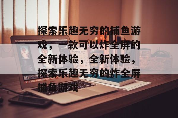 探索乐趣无穷的捕鱼游戏,一款可以炸全屏的全新体验,全新体验,探索乐趣无穷的炸全屏捕鱼游戏 探索乐趣无穷的捕鱼游戏,一款可以炸全屏的全新体验,全新体验,探索乐趣无穷的炸全屏捕鱼游戏