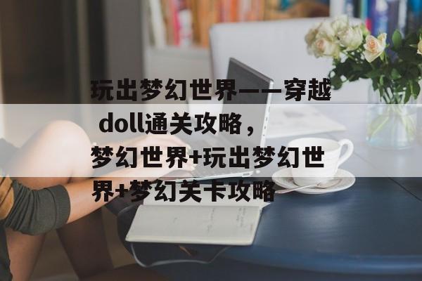 玩出梦幻世界——穿越 doll通关攻略,梦幻世界+玩出梦幻世界+梦幻关卡攻略 玩出梦幻世界——穿越 doll通关攻略,梦幻世界+玩出梦幻世界+梦幻关卡攻略