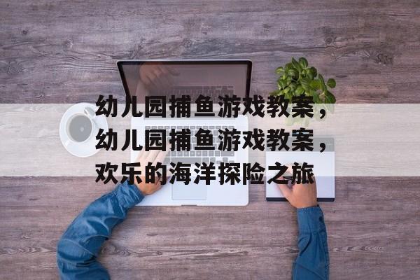 幼儿园捕鱼游戏教案,幼儿园捕鱼游戏教案,欢乐的海洋探险之旅 幼儿园捕鱼游戏教案,幼儿园捕鱼游戏教案,欢乐的海洋探险之旅