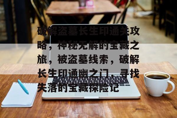 破解盗墓长生印通关攻略,神秘无解的宝藏之旅,被盗墓线索,破解长生印通幽之门,寻找失落的宝藏探险记 破解盗墓长生印通关攻略,神秘无解的宝藏之旅,被盗墓线索,破解长生印通幽之门,寻找失落的宝藏探险记