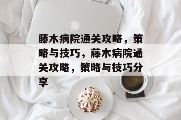 藤木病院通关攻略,策略与技巧,藤木病院通关攻略,策略与技巧分享 藤木病院通关攻略,策略与技巧,藤木病院通关攻略,策略与技巧分享