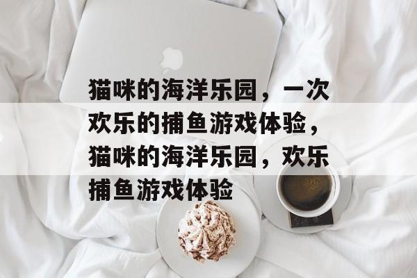猫咪的海洋乐园,一次欢乐的捕鱼游戏体验,猫咪的海洋乐园,欢乐捕鱼游戏体验 猫咪的海洋乐园,一次欢乐的捕鱼游戏体验,猫咪的海洋乐园,欢乐捕鱼游戏体验