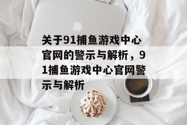 关于91捕鱼游戏中心官网的警示与解析，91捕鱼游戏中心官网警示与解析