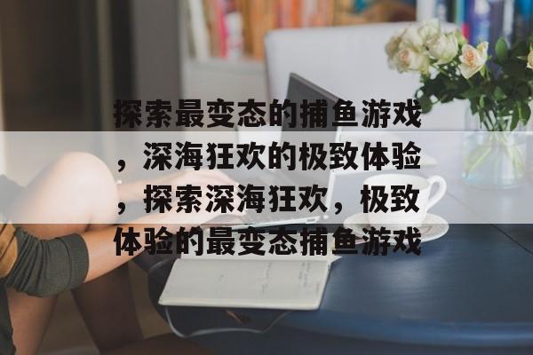 探索最变态的捕鱼游戏,深海狂欢的极致体验,探索深海狂欢,极致体验的最变态捕鱼游戏 探索最变态的捕鱼游戏,深海狂欢的极致体验,探索深海狂欢,极致体验的最变态捕鱼游戏