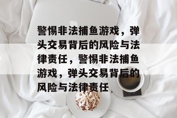 警惕非法捕鱼游戏,弹头交易背后的风险与法律责任,警惕非法捕鱼游戏,弹头交易背后的风险与法律责任 警惕非法捕鱼游戏,弹头交易背后的风险与法律责任,警惕非法捕鱼游戏,弹头交易背后的风险与法律责任