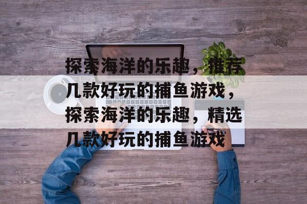 探索海洋的乐趣,推荐几款好玩的捕鱼游戏,探索海洋的乐趣,精选几款好玩的捕鱼游戏 探索海洋的乐趣,推荐几款好玩的捕鱼游戏,探索海洋的乐趣,精选几款好玩的捕鱼游戏