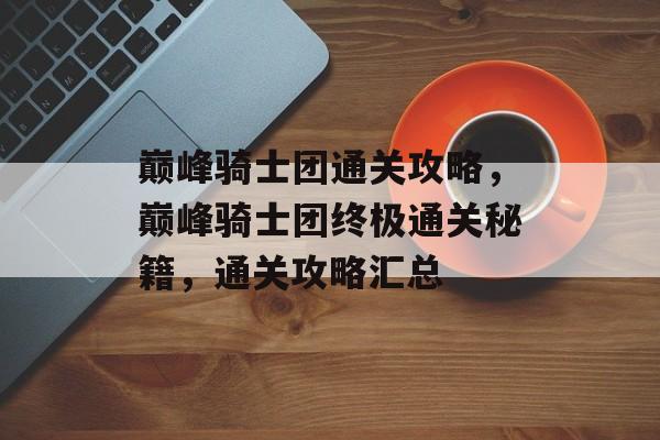 巅峰骑士团通关攻略,巅峰骑士团终极通关秘籍,通关攻略汇总 巅峰骑士团通关攻略,巅峰骑士团终极通关秘籍,通关攻略汇总