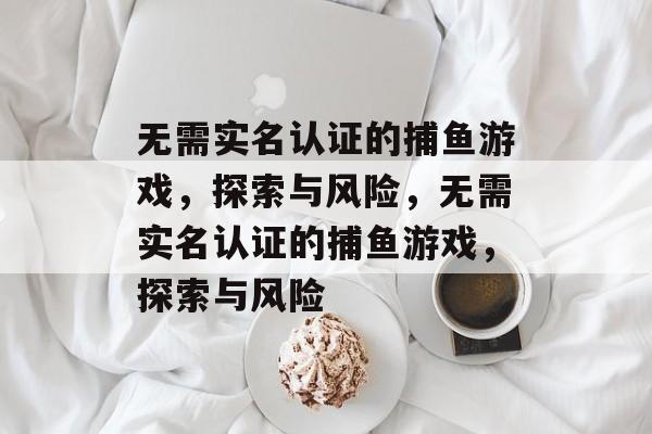 无需实名认证的捕鱼游戏,探索与风险,无需实名认证的捕鱼游戏,探索与风险 无需实名认证的捕鱼游戏,探索与风险,无需实名认证的捕鱼游戏,探索与风险