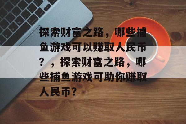 探索财富之路,哪些捕鱼游戏可以赚取人民币?,探索财富之路,哪些捕鱼游戏可助你赚取人民币? 探索财富之路,哪些捕鱼游戏可以赚取人民币?,探索财富之路,哪些捕鱼游戏可助你赚取人民币?