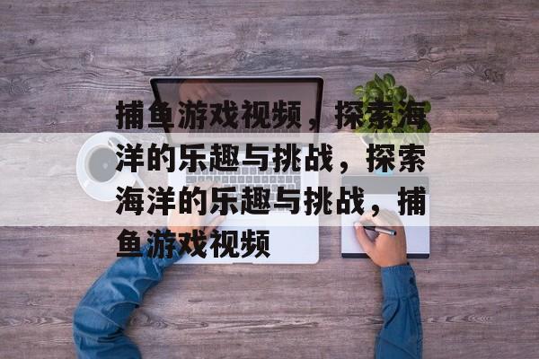 捕鱼游戏视频,探索海洋的乐趣与挑战,探索海洋的乐趣与挑战,捕鱼游戏视频 捕鱼游戏视频,探索海洋的乐趣与挑战,探索海洋的乐趣与挑战,捕鱼游戏视频