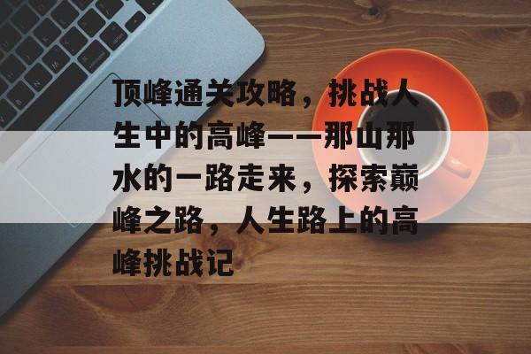 顶峰通关攻略,挑战人生中的高峰——那山那水的一路走来,探索巅峰之路,人生路上的高峰挑战记 顶峰通关攻略,挑战人生中的高峰——那山那水的一路走来,探索巅峰之路,人生路上的高峰挑战记