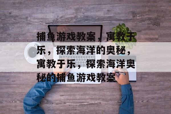 捕鱼游戏教案,寓教于乐,探索海洋的奥秘,寓教于乐,探索海洋奥秘的捕鱼游戏教案 捕鱼游戏教案,寓教于乐,探索海洋的奥秘,寓教于乐,探索海洋奥秘的捕鱼游戏教案