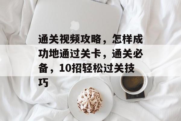 通关视频攻略,怎样成功地通过关卡,通关必备,10招轻松过关技巧 通关视频攻略,怎样成功地通过关卡,通关必备,10招轻松过关技巧