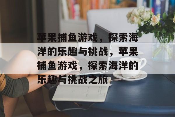 苹果捕鱼游戏,探索海洋的乐趣与挑战,苹果捕鱼游戏,探索海洋的乐趣与挑战之旅 苹果捕鱼游戏,探索海洋的乐趣与挑战,苹果捕鱼游戏,探索海洋的乐趣与挑战之旅