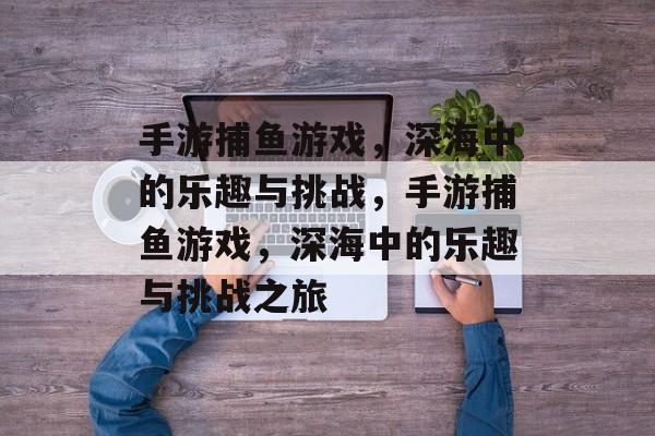 手游捕鱼游戏，深海中的乐趣与挑战，手游捕鱼游戏，深海中的乐趣与挑战之旅