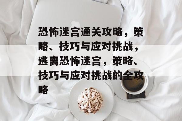 恐怖迷宫通关攻略,策略、技巧与应对挑战,逃离恐怖迷宫,策略、技巧与应对挑战的全攻略 恐怖迷宫通关攻略,策略、技巧与应对挑战,逃离恐怖迷宫,策略、技巧与应对挑战的全攻略