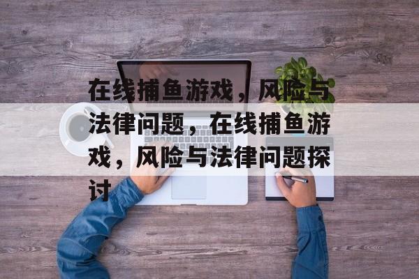 在线捕鱼游戏,风险与法律问题,在线捕鱼游戏,风险与法律问题探讨 在线捕鱼游戏,风险与法律问题,在线捕鱼游戏,风险与法律问题探讨