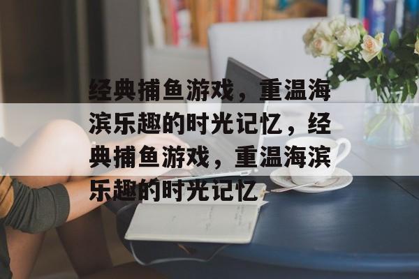 经典捕鱼游戏,重温海滨乐趣的时光记忆,经典捕鱼游戏,重温海滨乐趣的时光记忆 经典捕鱼游戏,重温海滨乐趣的时光记忆,经典捕鱼游戏,重温海滨乐趣的时光记忆
