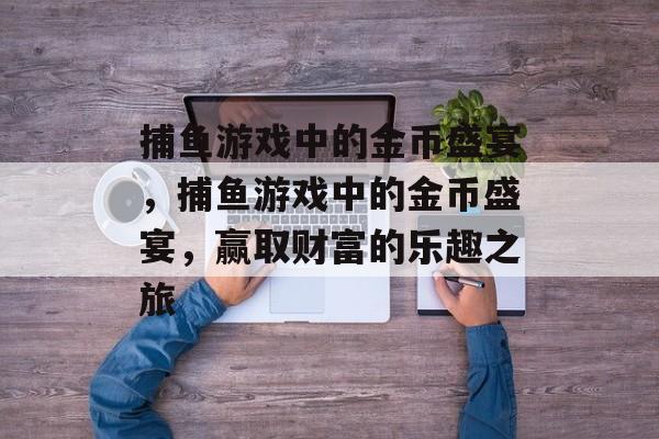 捕鱼游戏中的金币盛宴，捕鱼游戏中的金币盛宴，赢取财富的乐趣之旅
