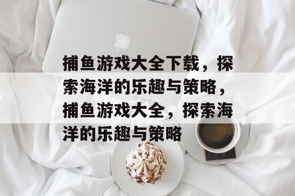 捕鱼游戏大全下载,探索海洋的乐趣与策略,捕鱼游戏大全,探索海洋的乐趣与策略 捕鱼游戏大全下载,探索海洋的乐趣与策略,捕鱼游戏大全,探索海洋的乐趣与策略