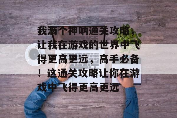 我滴个神呐通关攻略,让我在游戏的世界中飞得更高更远,高手必备!这通关攻略让你在游戏中飞得更高更远 我滴个神呐通关攻略,让我在游戏的世界中飞得更高更远,高手必备!这通关攻略让你在游戏中飞得更高更远