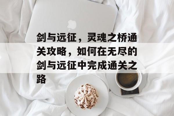 剑与远征,灵魂之桥通关攻略,如何在无尽的剑与远征中完成通关之路 剑与远征,灵魂之桥通关攻略,如何在无尽的剑与远征中完成通关之路