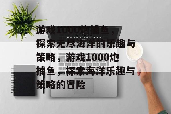 游戏1000炮捕鱼,探索无尽海洋的乐趣与策略,游戏1000炮捕鱼,探索海洋乐趣与策略的冒险 游戏1000炮捕鱼,探索无尽海洋的乐趣与策略,游戏1000炮捕鱼,探索海洋乐趣与策略的冒险