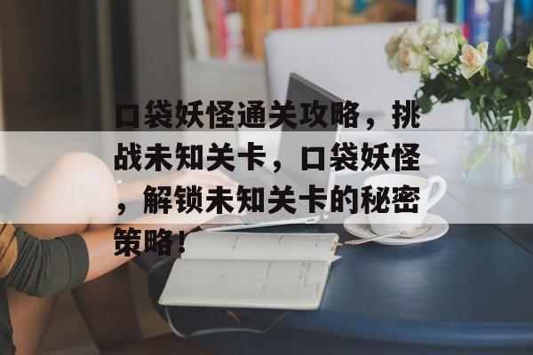 口袋妖怪通关攻略，挑战未知关卡，口袋妖怪，解锁未知关卡的秘密策略！