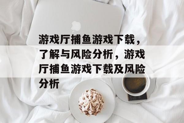 游戏厅捕鱼游戏下载，了解与风险分析，游戏厅捕鱼游戏下载及风险分析