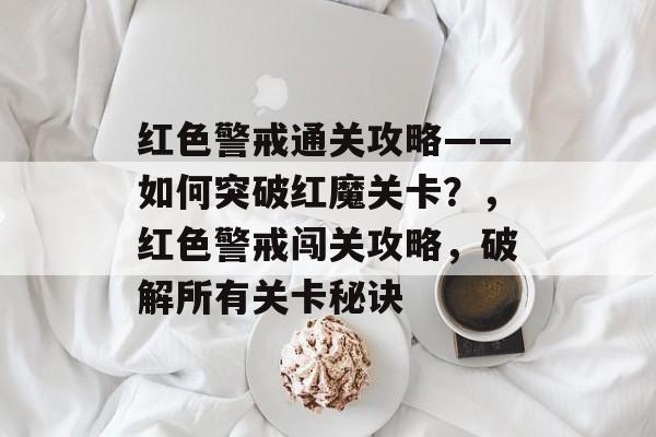 红色警戒通关攻略——如何突破红魔关卡?,红色警戒闯关攻略,破解所有关卡秘诀 红色警戒通关攻略——如何突破红魔关卡?,红色警戒闯关攻略,破解所有关卡秘诀