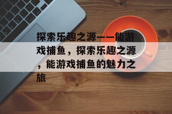 探索乐趣之源——能游戏捕鱼,探索乐趣之源,能游戏捕鱼的魅力之旅 探索乐趣之源——能游戏捕鱼,探索乐趣之源,能游戏捕鱼的魅力之旅
