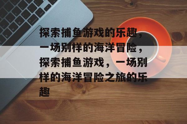 探索捕鱼游戏的乐趣,一场别样的海洋冒险,探索捕鱼游戏,一场别样的海洋冒险之旅的乐趣 探索捕鱼游戏的乐趣,一场别样的海洋冒险,探索捕鱼游戏,一场别样的海洋冒险之旅的乐趣