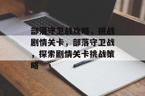 部落守卫战攻略,挑战剧情关卡,部落守卫战,探索剧情关卡挑战策略 部落守卫战攻略,挑战剧情关卡,部落守卫战,探索剧情关卡挑战策略